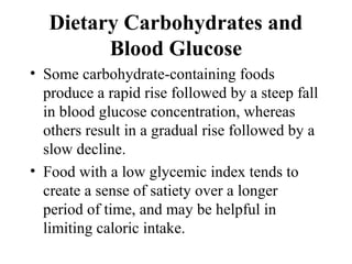 Dietary Carbohydrates and
Blood Glucose
• Some carbohydrate-containing foods
produce a rapid rise followed by a steep fall
in blood glucose concentration, whereas
others result in a gradual rise followed by a
slow decline.
• Food with a low glycemic index tends to
create a sense of satiety over a longer
period of time, and may be helpful in
limiting caloric intake.
 