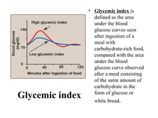 Glycemic index
• Glycemic index is
defined as the area
under the blood
glucose curves seen
after ingestion of a
meal with
carbohydrate-rich food,
compared with the area
under the blood
glucose curve observed
after a meal consisting
of the same amount of
carbohydrate in the
form of glucose or
white bread.
 