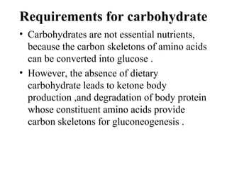 Requirements for carbohydrate
• Carbohydrates are not essential nutrients,
because the carbon skeletons of amino acids
can be converted into glucose .
• However, the absence of dietary
carbohydrate leads to ketone body
production ,and degradation of body protein
whose constituent amino acids provide
carbon skeletons for gluconeogenesis .
 