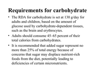 Requirements for carbohydrate
• The RDA for carbohydrate is set at 130 g/day for
adults and children, based on the amount of
glucose used by carbohydrate-dependent tissues,
such as the brain and erythrocytes.
• Adults should consume 45–65 percent of their
total calories from carbohydrates.
• It is recommended that added sugar represent no
more than 25% of total energy because of
concerns that sugar may displace nutrient-rich
foods from the diet, potentially leading to
deficiencies of certain micronutrients.
 
