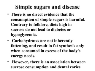 Simple sugars and disease
• There is no direct evidence that the
consumption of simple sugars is harmful.
Contrary to folklore, diets high in
sucrose do not lead to diabetes or
hypoglycemia.
• Carbohydrates are not inherently
fattening, and result in fat synthesis only
when consumed in excess of the body's
energy needs.
• However, there is an association between
sucrose consumption and dental caries.
 