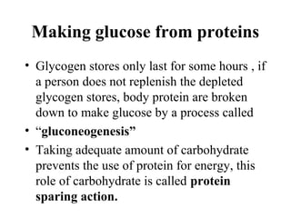 Making glucose from proteins
• Glycogen stores only last for some hours , if
a person does not replenish the depleted
glycogen stores, body protein are broken
down to make glucose by a process called
• “gluconeogenesis”
• Taking adequate amount of carbohydrate
prevents the use of protein for energy, this
role of carbohydrate is called protein
sparing action.
 
