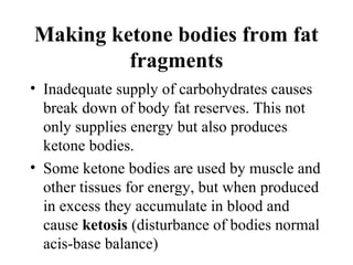 Making ketone bodies from fat
fragments
• Inadequate supply of carbohydrates causes
break down of body fat reserves. This not
only supplies energy but also produces
ketone bodies.
• Some ketone bodies are used by muscle and
other tissues for energy, but when produced
in excess they accumulate in blood and
cause ketosis (disturbance of bodies normal
acis-base balance)
 