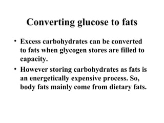 Converting glucose to fats
• Excess carbohydrates can be converted
to fats when glycogen stores are filled to
capacity.
• However storing carbohydrates as fats is
an energetically expensive process. So,
body fats mainly come from dietary fats.
 
