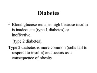 Diabetes
• Blood glucose remains high because insulin
is inadequate (type 1 diabetes) or
ineffective
(type 2 diabetes).
Type 2 diabetes is more common (cells fail to
respond to insulin) and occurs as a
consequence of obesity.
 