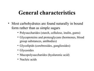 General characteristics
• Most carbohydrates are found naturally in bound
form rather than as simple sugars
• Polysaccharides (starch, cellulose, inulin, gums)
• Glycoproteins and proteoglycans (hormones, blood
group substances, antibodies)
• Glycolipids (cerebrosides, gangliosides)
• Glycosides
• Mucopolysaccharides (hyaluronic acid)
• Nucleic acids
 