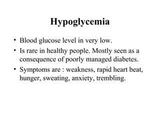 Hypoglycemia
• Blood glucose level in very low.
• Is rare in healthy people. Mostly seen as a
consequence of poorly managed diabetes.
• Symptoms are : weakness, rapid heart beat,
hunger, sweating, anxiety, trembling.
 