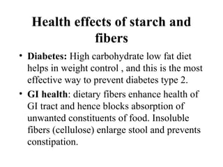 Health effects of starch and
fibers
• Diabetes: High carbohydrate low fat diet
helps in weight control , and this is the most
effective way to prevent diabetes type 2.
• GI health: dietary fibers enhance health of
GI tract and hence blocks absorption of
unwanted constituents of food. Insoluble
fibers (cellulose) enlarge stool and prevents
constipation.
 