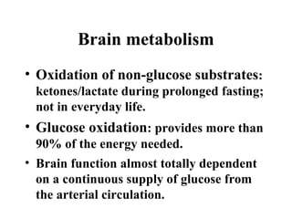Brain metabolism
• Oxidation of non-glucose substrates:
ketones/lactate during prolonged fasting;
not in everyday life.
• Glucose oxidation: provides more than
90% of the energy needed.
• Brain function almost totally dependent
on a continuous supply of glucose from
the arterial circulation.
 