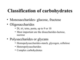 Classification of carbohydrates
• Monosaccharides- glucose, fructose
• Oligosaccharides
• Di, tri, tetra, penta, up to 9 or 10
• Most important are the disaccharides-lactose,
sucrose
• Polysaccharides or glycans
• Homopolysaccharides-starch, glycogen, cellulose
• Heteropolysaccharides
• Complex carbohydrates
 