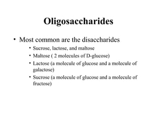 Oligosaccharides
• Most common are the disaccharides
• Sucrose, lactose, and maltose
• Maltose ( 2 molecules of D-glucose)
• Lactose (a molecule of glucose and a molecule of
galactose)
• Sucrose (a molecule of glucose and a molecule of
fructose)
 
