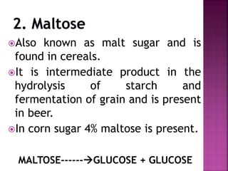 Also known as malt sugar and is
found in cereals.
It is intermediate product in the
hydrolysis of starch and
fermentation of grain and is present
in beer.
In corn sugar 4% maltose is present.
MALTOSE------GLUCOSE + GLUCOSE
 