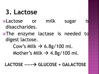 Lactose or milk sugar is
disaccharides.
The enzyme lactase is needed to
digest lactose.
Cow’s Milk  6.8g/100 ml.
Mother’s Milk  4.8g/100 ml.
LACTOSE ----- GLUCOSE + GALACTOSE
 