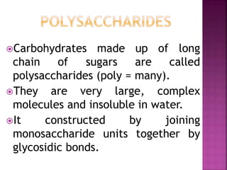 Carbohydrates made up of long
chain of sugars are called
polysaccharides (poly = many).
They are very large, complex
molecules and insoluble in water.
It constructed by joining
monosaccharide units together by
glycosidic bonds.
 