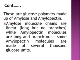 These are glucose polymers made
up of Amylose and Amylopectin.
Amylose molecule chains are
linear (long but no branches)
while Amylopectin molecules
are long and branch out - some
Amylopectin molecules are
made of several thousand
glucose units.
 