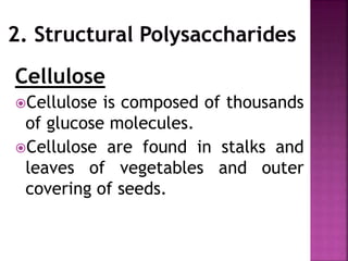 Cellulose
Cellulose is composed of thousands
of glucose molecules.
Cellulose are found in stalks and
leaves of vegetables and outer
covering of seeds.
 