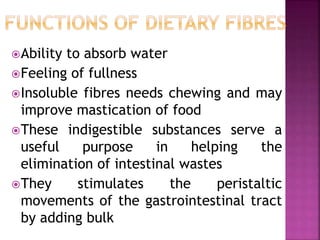 Ability to absorb water
Feeling of fullness
Insoluble fibres needs chewing and may
improve mastication of food
These indigestible substances serve a
useful purpose in helping the
elimination of intestinal wastes
They stimulates the peristaltic
movements of the gastrointestinal tract
by adding bulk
 