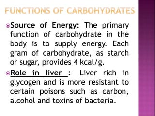 Source of Energy: The primary
function of carbohydrate in the
body is to supply energy. Each
gram of carbohydrate, as starch
or sugar, provides 4 kcal/g.
Role in liver :- Liver rich in
glycogen and is more resistant to
certain poisons such as carbon,
alcohol and toxins of bacteria.
 
