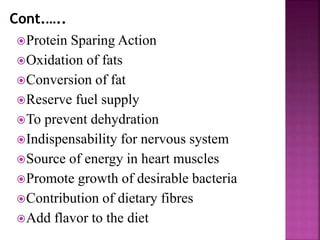 Protein Sparing Action
Oxidation of fats
Conversion of fat
Reserve fuel supply
To prevent dehydration
Indispensability for nervous system
Source of energy in heart muscles
Promote growth of desirable bacteria
Contribution of dietary fibres
Add flavor to the diet
 