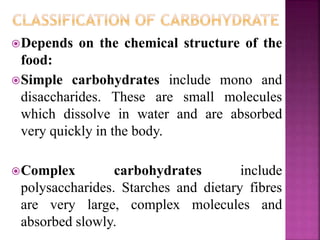 Depends on the chemical structure of the
food:
Simple carbohydrates include mono and
disaccharides. These are small molecules
which dissolve in water and are absorbed
very quickly in the body.
Complex carbohydrates include
polysaccharides. Starches and dietary fibres
are very large, complex molecules and
absorbed slowly.
 