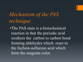 Mechanism of the PAS
technique
The PAS stain is a histochemical
reaction in that the periodic acid
oxidizes the carbon to carbon bond
forming aldehydes which react to
the fuchsin-sulfurous acid which
form the magenta color.
 