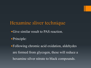 Hexamine sliver technique
Give similar result to PAS reaction.
Principle:
Following chromic acid oxidation, aldehydes
are formed from glycogen, these will reduce a
hexamine silver nitrate to black compounds.
 