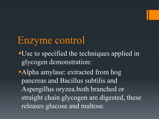 Enzyme control
Use to specified the techniques applied in
glycogen demonstration:
Alpha amylase: extracted from hog
pancreas and Bacillus subtilis and
Aspergillus oryzea.both branched or
straight chain glycogen are digested, these
releases glucose and maltose.
 