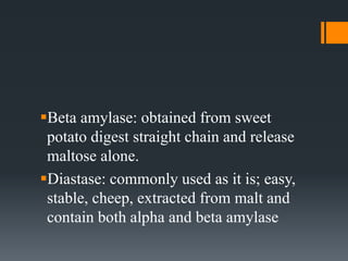 Beta amylase: obtained from sweet
potato digest straight chain and release
maltose alone.
Diastase: commonly used as it is; easy,
stable, cheep, extracted from malt and
contain both alpha and beta amylase
 