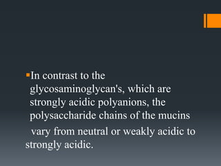 In contrast to the
glycosaminoglycan's, which are
strongly acidic polyanions, the
polysaccharide chains of the mucins
vary from neutral or weakly acidic to
strongly acidic.
 
