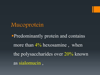 Mucoprotein
Predominantly protein and contains
more than 4% hexosamine , when
the polysaccharides over 20% known
as sialomucin ,
 