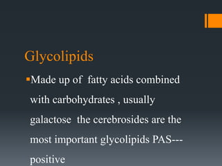 Glycolipids
Made up of fatty acids combined
with carbohydrates , usually
galactose the cerebrosides are the
most important glycolipids PAS---
positive
 