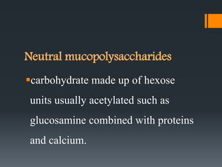Neutral mucopolysaccharides
carbohydrate made up of hexose
units usually acetylated such as
glucosamine combined with proteins
and calcium.
 