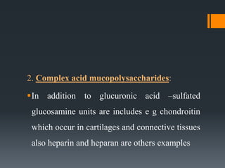 2. Complex acid mucopolysaccharides:
In addition to glucuronic acid –sulfated
glucosamine units are includes e g chondroitin
which occur in cartilages and connective tissues
also heparin and heparan are others examples
 