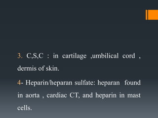 3. C,S,C : in cartilage ,umbilical cord ,
dermis of skin.
4- Heparin/heparan sulfate: heparan found
in aorta , cardiac CT, and heparin in mast
cells.
 