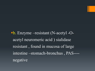 b. Enzyme –resistant (N-acetyl -O-
acetyl neuromeric acid ) sialidase
resistant , found in mucosa of large
intestine –stomach-bronchus , PAS----
negative
 