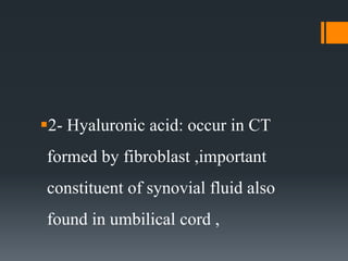 2- Hyaluronic acid: occur in CT
formed by fibroblast ,important
constituent of synovial fluid also
found in umbilical cord ,
 