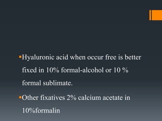 Hyaluronic acid when occur free is better
fixed in 10% formal-alcohol or 10 %
formal sublimate.
Other fixatives 2% calcium acetate in
10%formalin
 