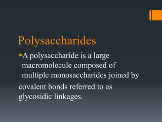 Polysaccharides
A polysaccharide is a large
macromolecule composed of
multiple monosaccharides joined by
covalent bonds referred to as
glycosidic linkages.
 