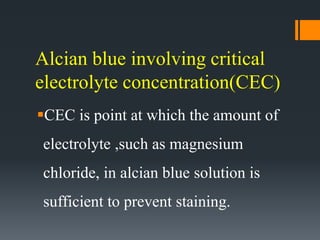 Alcian blue involving critical
electrolyte concentration(CEC)
CEC is point at which the amount of
electrolyte ,such as magnesium
chloride, in alcian blue solution is
sufficient to prevent staining.
 