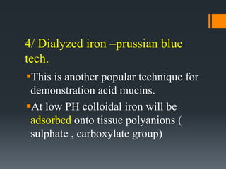 4/ Dialyzed iron –prussian blue
tech.
This is another popular technique for
demonstration acid mucins.
At low PH colloidal iron will be
adsorbed onto tissue polyanions (
sulphate , carboxylate group)
 
