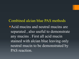 Combined alcian blue PAS methods
Acid mucins and neutral mucins are
separated , also useful to demonstrate
any mucins . First all acid mucin
stained with alcian blue leaving only
neutral mucin to be demonstrated by
PAS reaction.
 