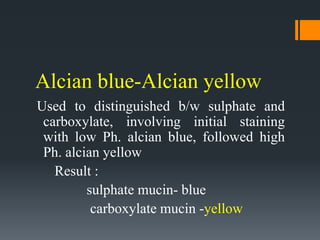 Alcian blue-Alcian yellow
Used to distinguished b/w sulphate and
carboxylate, involving initial staining
with low Ph. alcian blue, followed high
Ph. alcian yellow
Result :
sulphate mucin- blue
carboxylate mucin -yellow
 