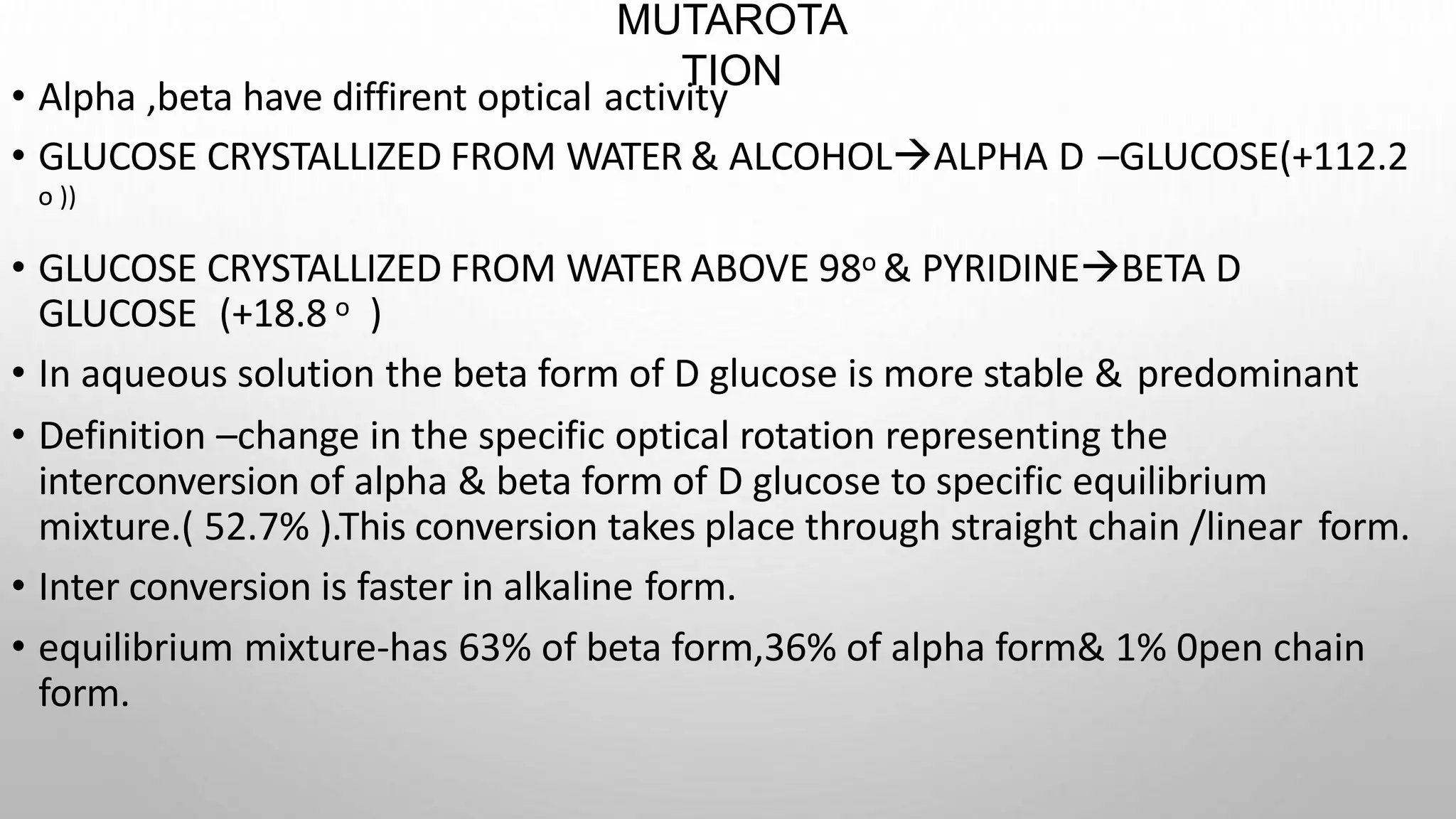 MUTAROTA
TION
• Alpha ,beta have diffirent optical activity
• GLUCOSE CRYSTALLIZED FROM WATER & ALCOHOLALPHA D –GLUCOSE(+112.2
ο ))
• GLUCOSE CRYSTALLIZED FROM WATER ABOVE 98ο & PYRIDINEBETA D
GLUCOSE (+18.8 ο )
• In aqueous solution the beta form of D glucose is more stable & predominant
• Definition –change in the specific optical rotation representing the
interconversion of alpha & beta form of D glucose to specific equilibrium
mixture.( 52.7% ).This conversion takes place through straight chain /linear form.
• Inter conversion is faster in alkaline form.
• equilibrium mixture-has 63% of beta form,36% of alpha form& 1% 0pen chain
form.
 