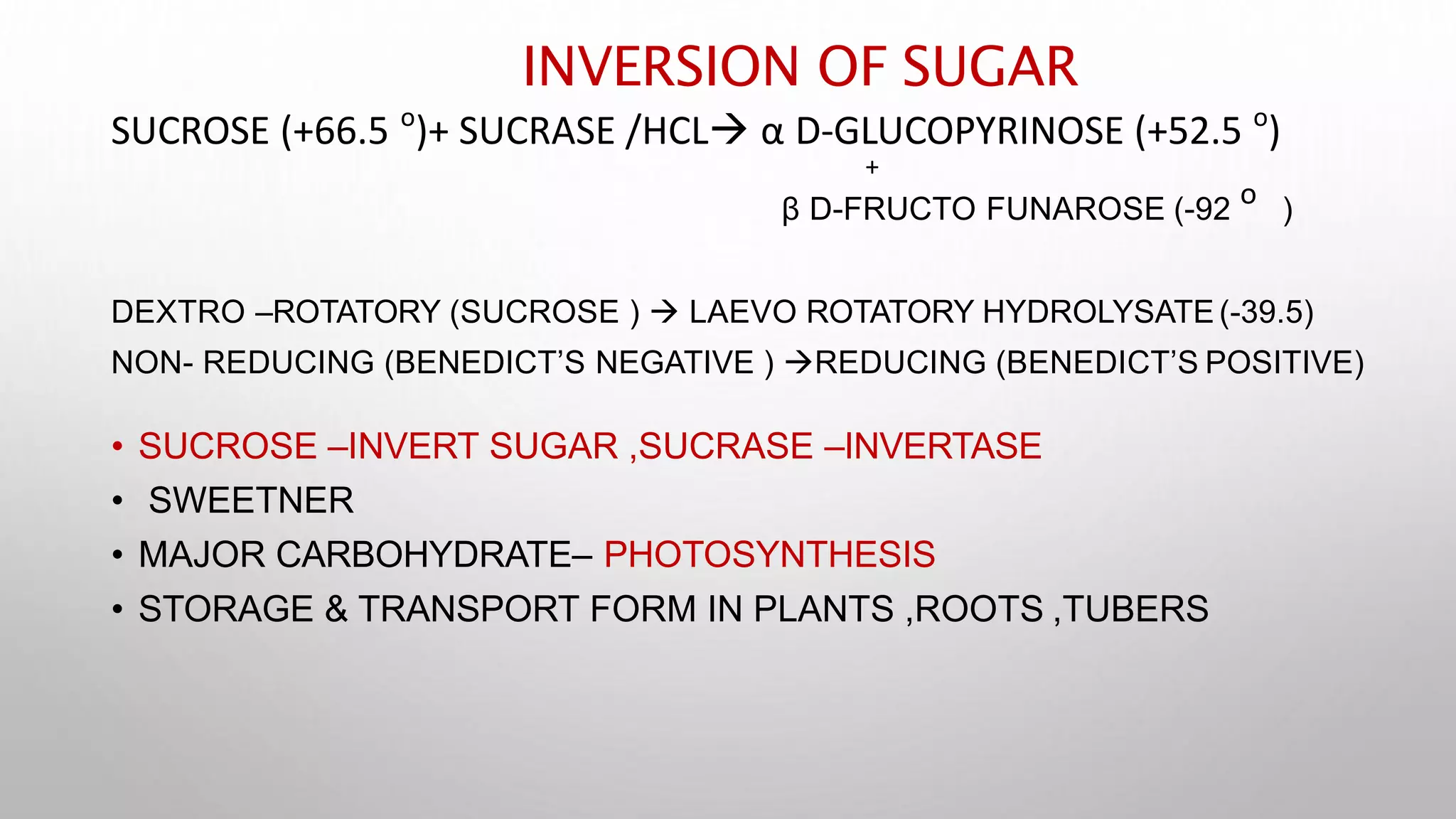INVERSION OF SUGAR
ο ο
SUCROSE (+66.5 )+ SUCRASE /HCL α D-GLUCOPYRINOSE (+52.5 )
+
β D-FRUCTO FUNAROSE (-92
ο
)
DEXTRO –ROTATORY (SUCROSE )  LAEVO ROTATORY HYDROLYSATE (-39.5)
NON- REDUCING (BENEDICT’S NEGATIVE ) REDUCING (BENEDICT’S POSITIVE)
• SUCROSE –INVERT SUGAR ,SUCRASE –INVERTASE
• SWEETNER
• MAJOR CARBOHYDRATE– PHOTOSYNTHESIS
• STORAGE & TRANSPORT FORM IN PLANTS ,ROOTS ,TUBERS
 