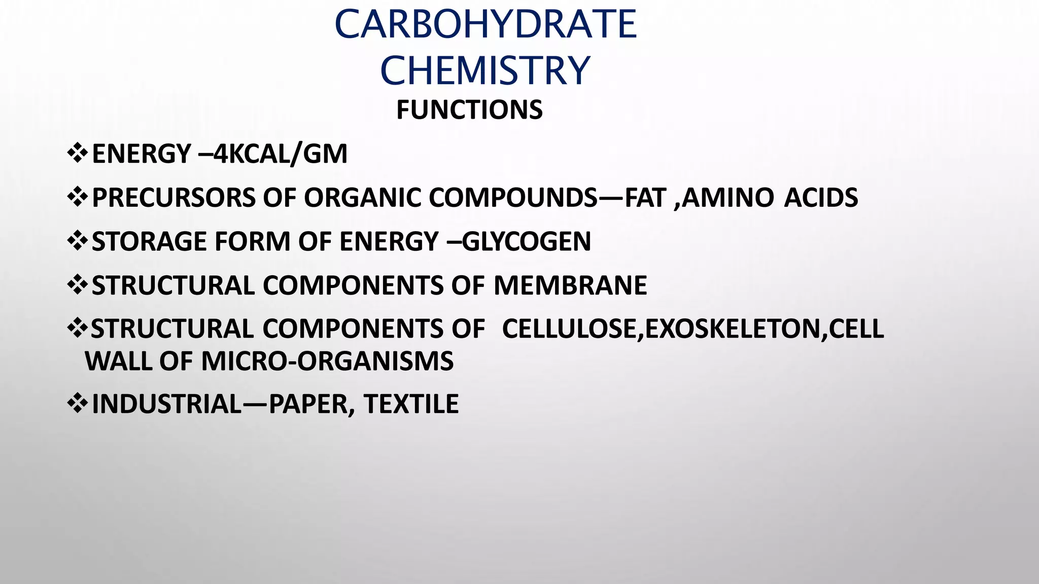 CARBOHYDRATE
CHEMISTRY
FUNCTIONS
ENERGY –4KCAL/GM
PRECURSORS OF ORGANIC COMPOUNDS—FAT ,AMINO ACIDS
STORAGE FORM OF ENERGY –GLYCOGEN
STRUCTURAL COMPONENTS OF MEMBRANE
STRUCTURAL COMPONENTS OF CELLULOSE,EXOSKELETON,CELL
WALL OF MICRO-ORGANISMS
INDUSTRIAL—PAPER, TEXTILE
 