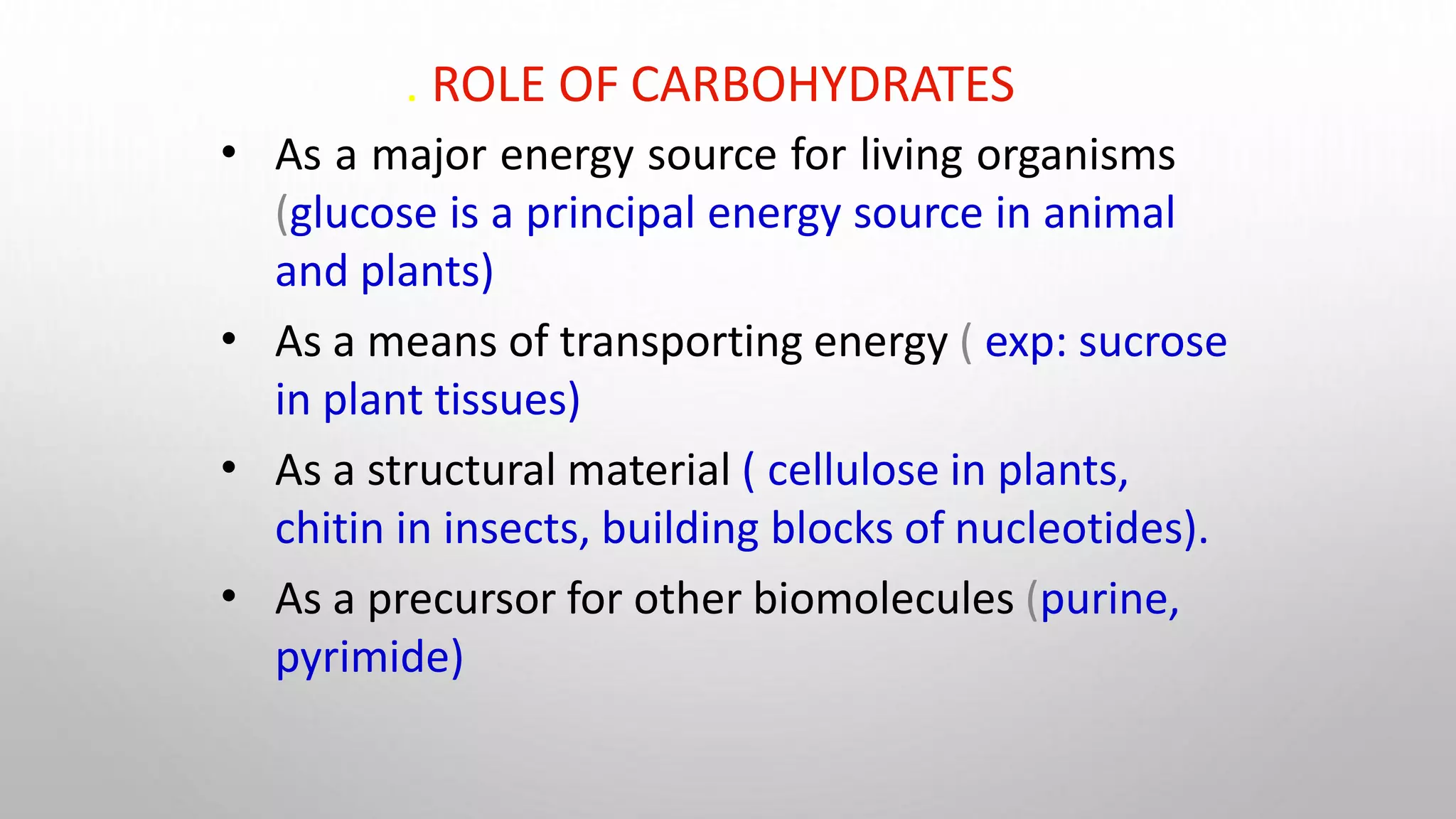. ROLE OF CARBOHYDRATES
•
•
•
•
As a major energy source for living organisms
(glucose is a principal energy source in animal
and plants)
As a means of transporting energy ( exp: sucrose
in plant tissues)
As a structural material ( cellulose in plants,
chitin in insects, building blocks of nucleotides).
As a precursor for other biomolecules (purine,
pyrimide)
 