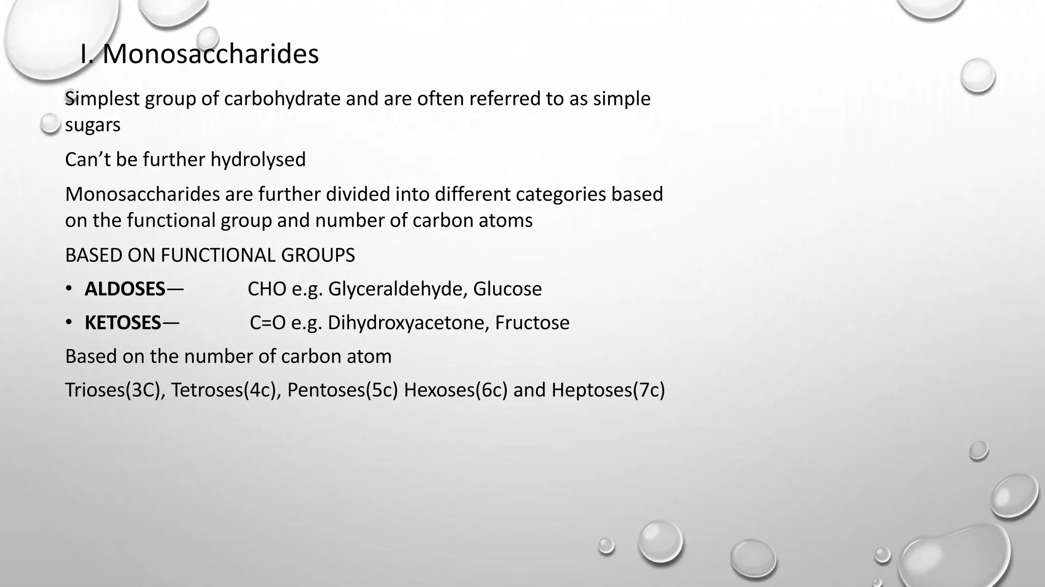 I. Monosaccharides
Simplest group of carbohydrate and are often referred to as simple
sugars
Can’t be further hydrolysed
Monosaccharides are further divided into different categories based
on the functional group and number of carbon atoms
BASED ON FUNCTIONAL GROUPS
• ALDOSES— CHO e.g. Glyceraldehyde, Glucose
• KETOSES— C=O e.g. Dihydroxyacetone, Fructose
Based on the number of carbon atom
Trioses(3C), Tetroses(4c), Pentoses(5c) Hexoses(6c) and Heptoses(7c)
 