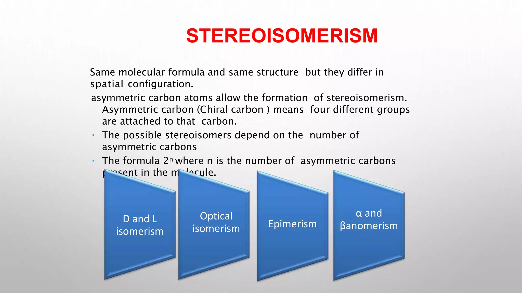 STEREOISOMERISM
Same molecular formula and same structure but they differ in
spatial configuration.
asymmetric carbon atoms allow the formation of stereoisomerism.
Asymmetric carbon (Chiral carbon ) means four different groups
are attached to that carbon.
The possible stereoisomers depend on the number of
asymmetric carbons
The formula 2n where n is the number of asymmetric carbons
present in the molecule.
D and L
isomerism
Optical
isomerism Epimerism
α and
βanomerism
 