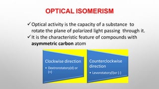 OPTICAL ISOMERISM
Optical activity is the capacity of a substance to
rotate the plane of polarized light passing through it.
It is the characteristic feature of compounds with
asymmetric carbon atom
Clockwise direction
• Dextrorotatory(d) or
(+)
Counterclockwise
direction
• Levorotatory(l)or (-)
 