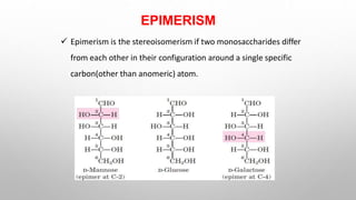 EPIMERISM
 Epimerism is the stereoisomerism if two monosaccharides differ
from each other in their configuration around a single specific
carbon(other than anomeric) atom.
 